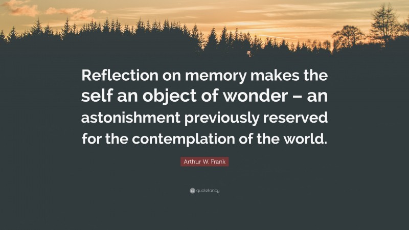Arthur W. Frank Quote: “Reflection on memory makes the self an object of wonder – an astonishment previously reserved for the contemplation of the world.”