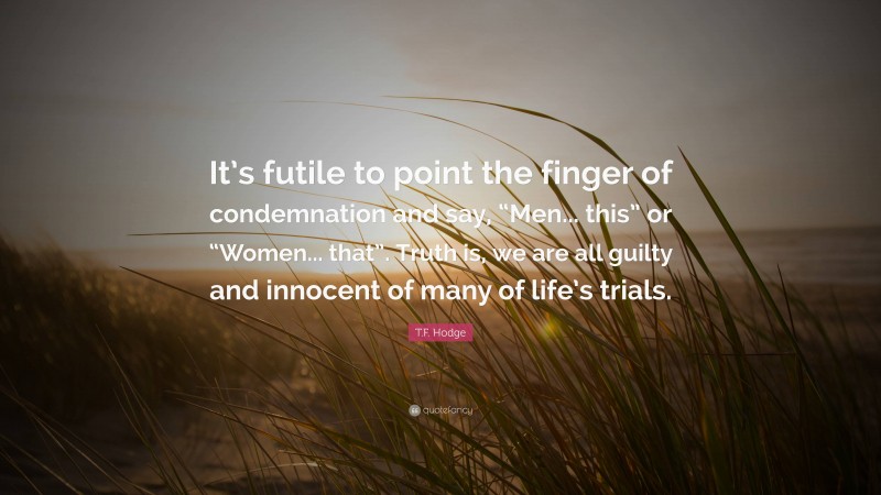 T.F. Hodge Quote: “It’s futile to point the finger of condemnation and say, “Men... this” or “Women... that”. Truth is, we are all guilty and innocent of many of life’s trials.”