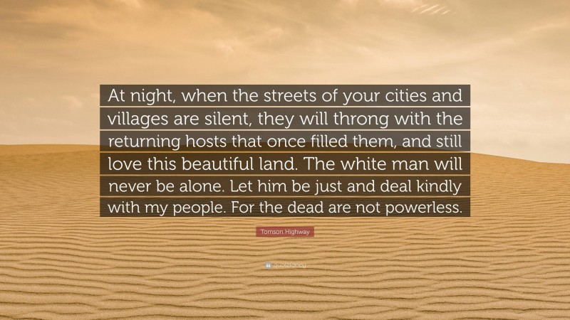 Tomson Highway Quote: “At night, when the streets of your cities and villages are silent, they will throng with the returning hosts that once filled them, and still love this beautiful land. The white man will never be alone. Let him be just and deal kindly with my people. For the dead are not powerless.”