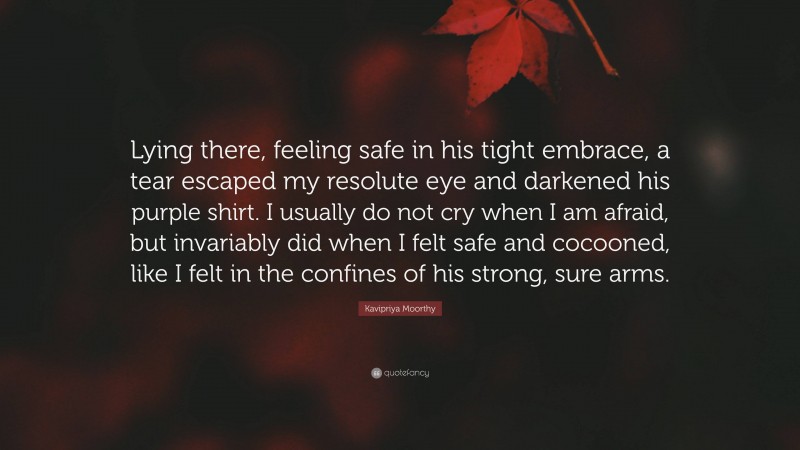 Kavipriya Moorthy Quote: “Lying there, feeling safe in his tight embrace, a tear escaped my resolute eye and darkened his purple shirt. I usually do not cry when I am afraid, but invariably did when I felt safe and cocooned, like I felt in the confines of his strong, sure arms.”