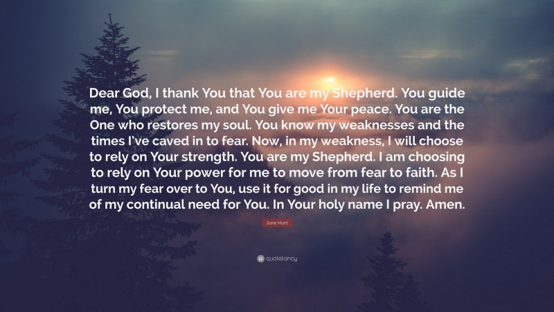 June Hunt Quote: “Dear God, I thank You that You are my Shepherd. You guide me, You protect me, and You give me Your peace. You are the One who restores my soul. You know my weaknesses and the times I’ve caved in to fear. Now, in my weakness, I will choose to rely on Your strength. You are my Shepherd. I am choosing to rely on Your power for me to move from fear to faith. As I turn my fear over to You, use it for good in my life to remind me of my continual need for You. In Your holy name I pray. Amen.”