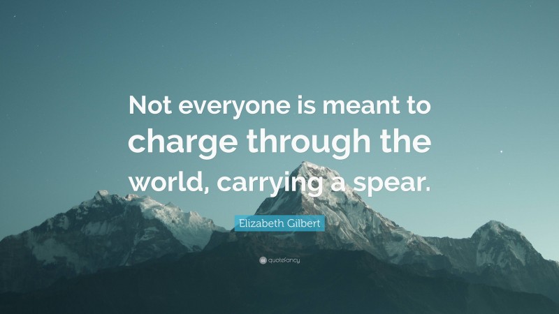 Elizabeth Gilbert Quote: “Not everyone is meant to charge through the world, carrying a spear.”