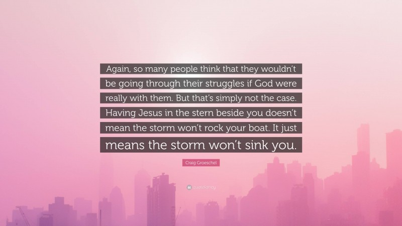 Craig Groeschel Quote: “Again, so many people think that they wouldn’t be going through their struggles if God were really with them. But that’s simply not the case. Having Jesus in the stern beside you doesn’t mean the storm won’t rock your boat. It just means the storm won’t sink you.”