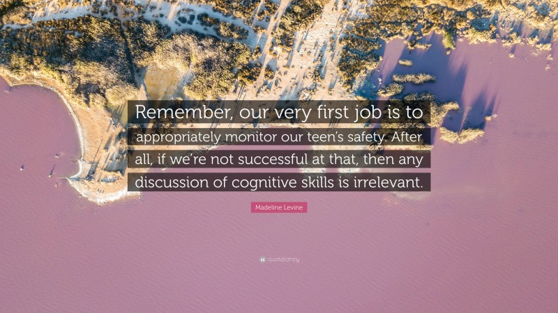 Madeline Levine Quote: “Remember, our very first job is to appropriately monitor our teen’s safety. After all, if we’re not successful at that, then any discussion of cognitive skills is irrelevant.”