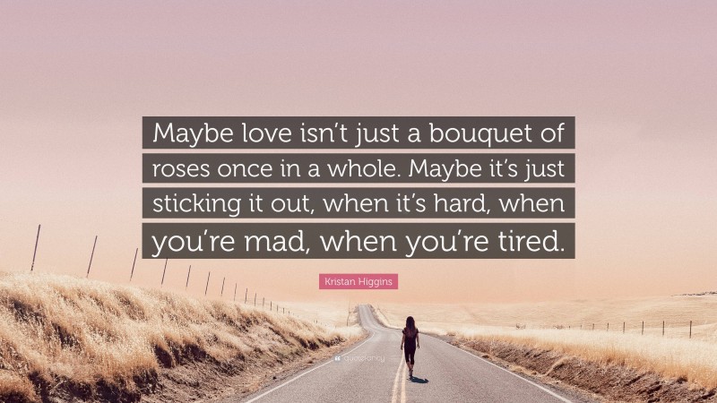 Kristan Higgins Quote: “Maybe love isn’t just a bouquet of roses once in a whole. Maybe it’s just sticking it out, when it’s hard, when you’re mad, when you’re tired.”