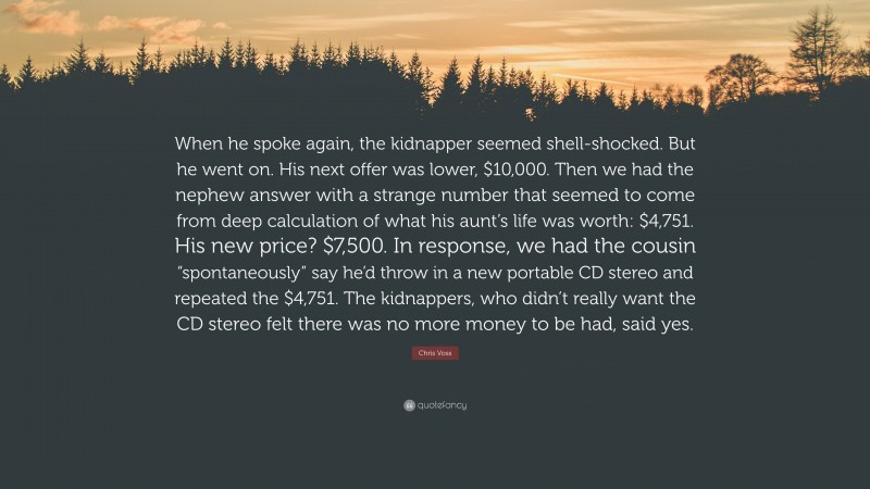 Chris Voss Quote: “When he spoke again, the kidnapper seemed shell-shocked. But he went on. His next offer was lower, $10,000. Then we had the nephew answer with a strange number that seemed to come from deep calculation of what his aunt’s life was worth: $4,751. His new price? $7,500. In response, we had the cousin “spontaneously” say he’d throw in a new portable CD stereo and repeated the $4,751. The kidnappers, who didn’t really want the CD stereo felt there was no more money to be had, said yes.”