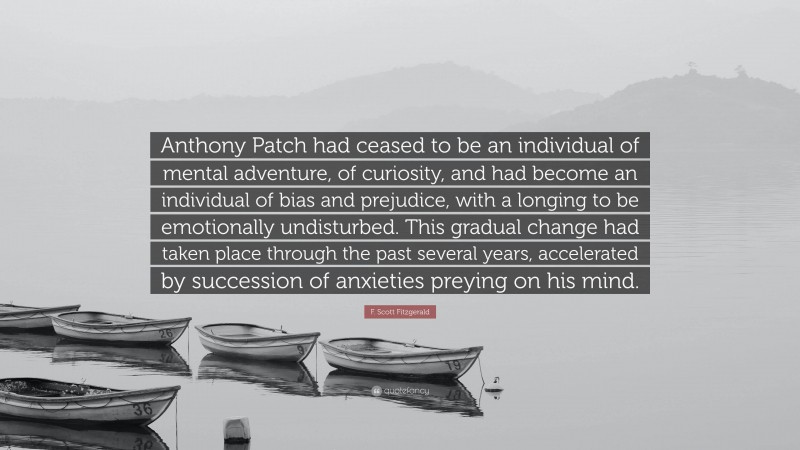 F. Scott Fitzgerald Quote: “Anthony Patch had ceased to be an individual of mental adventure, of curiosity, and had become an individual of bias and prejudice, with a longing to be emotionally undisturbed. This gradual change had taken place through the past several years, accelerated by succession of anxieties preying on his mind.”