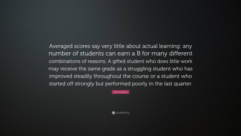 Starr Sackstein Quote: “Averaged scores say very little about actual learning: any number of students can earn a B for many different combinations of reasons. A gifted student who does little work may receive the same grade as a struggling student who has improved steadily throughout the course or a student who started off strongly but performed poorly in the last quarter.”