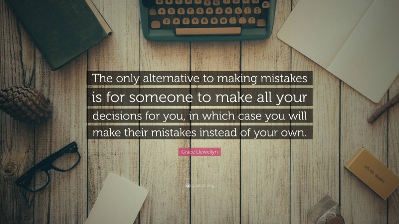 Grace Llewellyn Quote: “The only alternative to making mistakes is for someone to make all your decisions for you, in which case you will make their mistakes instead of your own.”