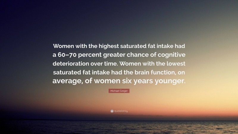 Michael Greger Quote: “Women with the highest saturated fat intake had a 60–70 percent greater chance of cognitive deterioration over time. Women with the lowest saturated fat intake had the brain function, on average, of women six years younger.”