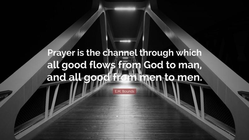 E.M. Bounds Quote: “Prayer is the channel through which all good flows from God to man, and all good from men to men.”