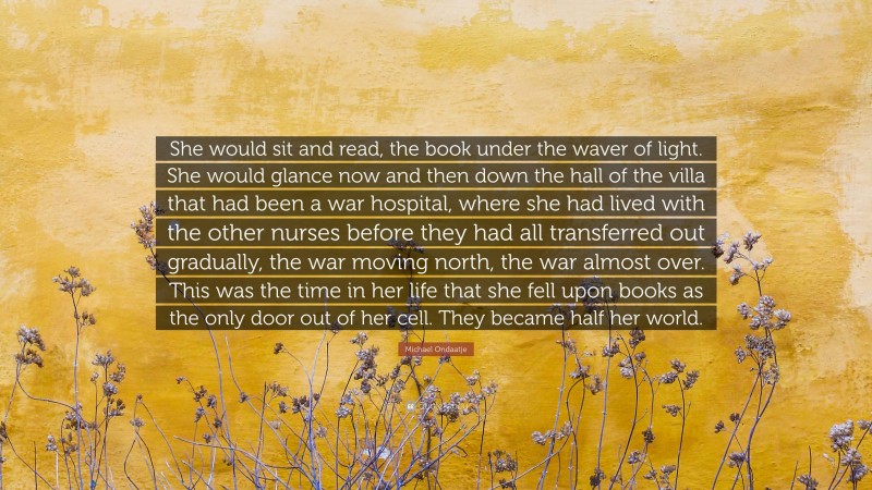 Michael Ondaatje Quote: “She would sit and read, the book under the waver of light. She would glance now and then down the hall of the villa that had been a war hospital, where she had lived with the other nurses before they had all transferred out gradually, the war moving north, the war almost over. This was the time in her life that she fell upon books as the only door out of her cell. They became half her world.”