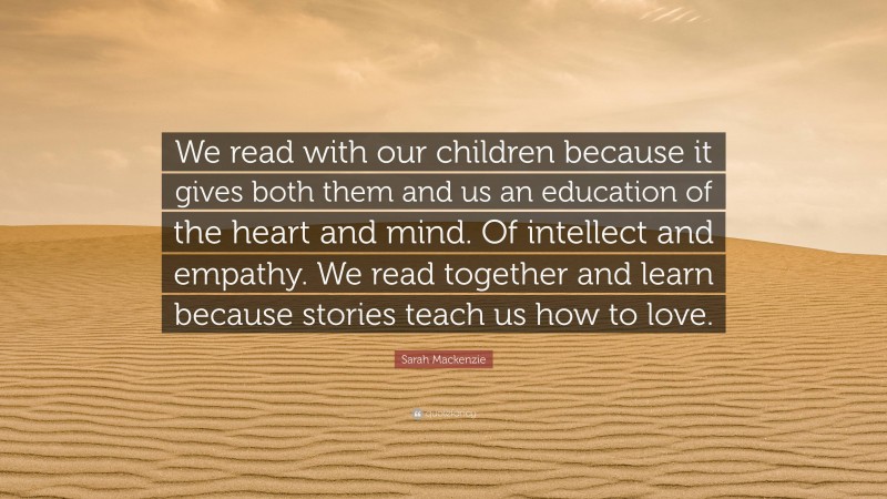 Sarah Mackenzie Quote: “We read with our children because it gives both them and us an education of the heart and mind. Of intellect and empathy. We read together and learn because stories teach us how to love.”