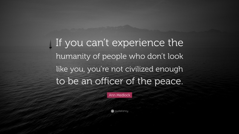 Ann Medlock Quote: “If you can’t experience the humanity of people who don’t look like you, you’re not civilized enough to be an officer of the peace.”