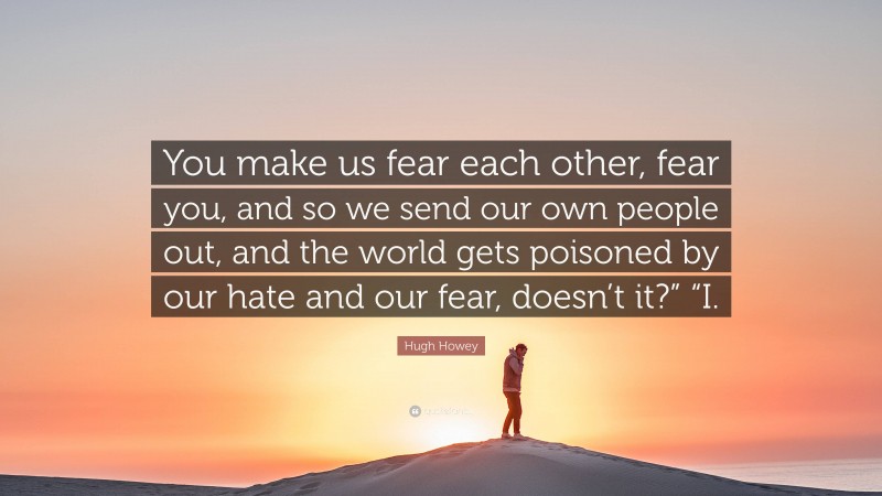 Hugh Howey Quote: “You make us fear each other, fear you, and so we send our own people out, and the world gets poisoned by our hate and our fear, doesn’t it?” “I.”