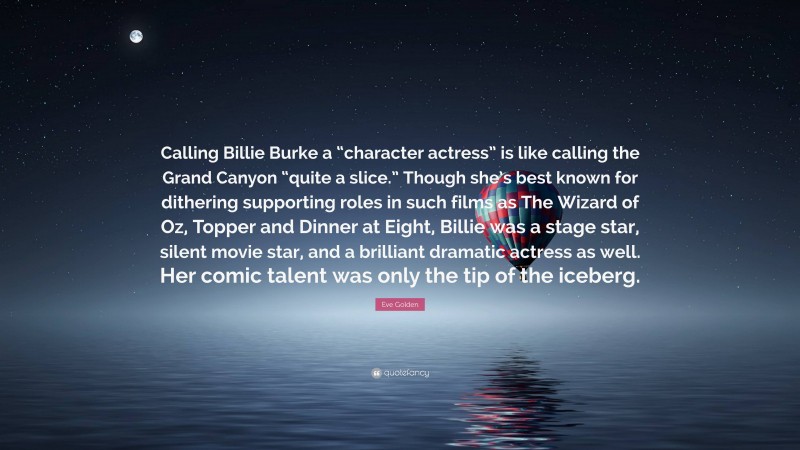 Eve Golden Quote: “Calling Billie Burke a “character actress” is like calling the Grand Canyon “quite a slice.” Though she’s best known for dithering supporting roles in such films as The Wizard of Oz, Topper and Dinner at Eight, Billie was a stage star, silent movie star, and a brilliant dramatic actress as well. Her comic talent was only the tip of the iceberg.”