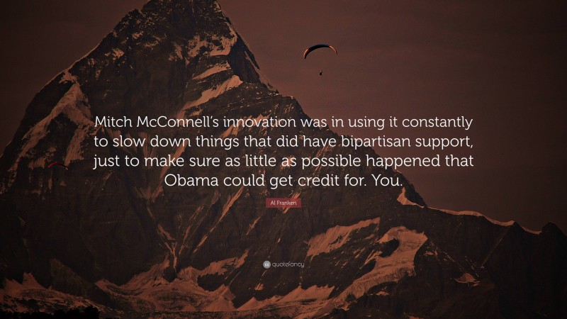 Al Franken Quote: “Mitch McConnell’s innovation was in using it constantly to slow down things that did have bipartisan support, just to make sure as little as possible happened that Obama could get credit for. You.”