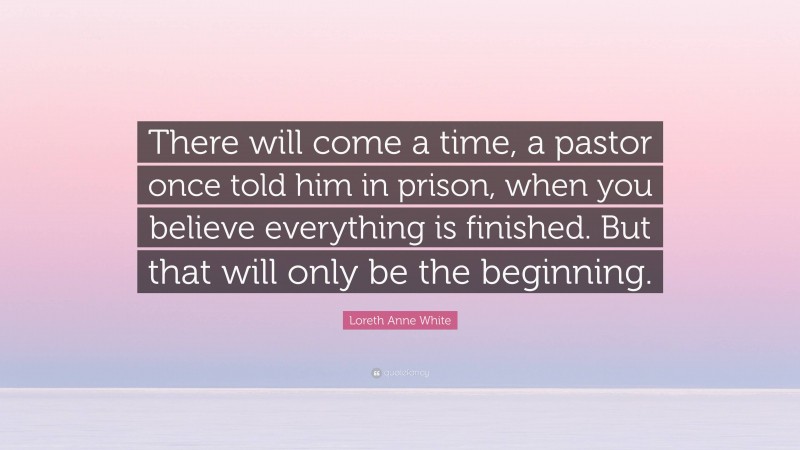 Loreth Anne White Quote: “There will come a time, a pastor once told him in prison, when you believe everything is finished. But that will only be the beginning.”