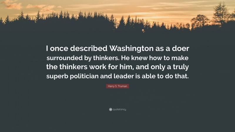 Harry S. Truman Quote: “I once described Washington as a doer surrounded by thinkers. He knew how to make the thinkers work for him, and only a truly superb politician and leader is able to do that.”