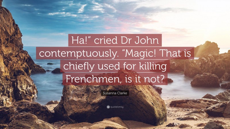 Susanna Clarke Quote: “Ha!” cried Dr John contemptuously. “Magic! That is chiefly used for killing Frenchmen, is it not?”