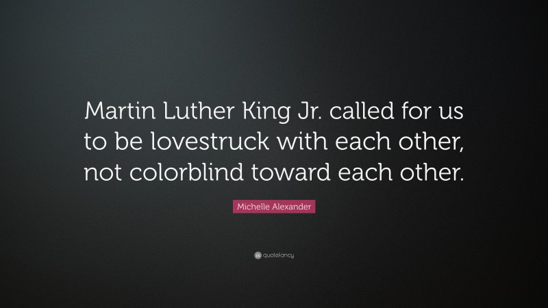 Michelle Alexander Quote: “Martin Luther King Jr. called for us to be lovestruck with each other, not colorblind toward each other.”