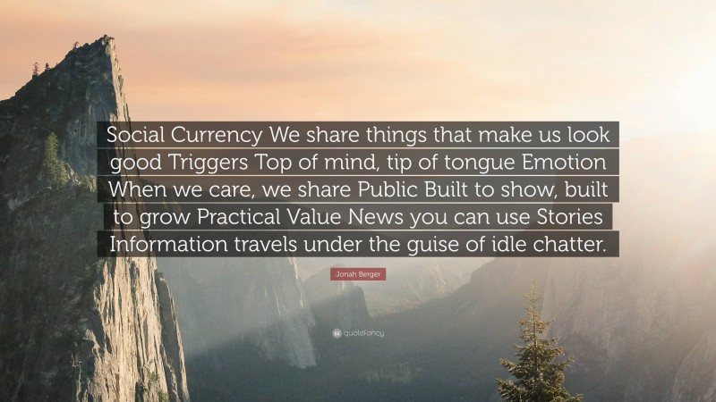 Jonah Berger Quote: “Social Currency We share things that make us look good Triggers Top of mind, tip of tongue Emotion When we care, we share Public Built to show, built to grow Practical Value News you can use Stories Information travels under the guise of idle chatter.”