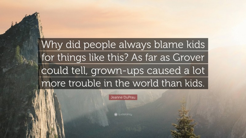 Jeanne DuPrau Quote: “Why did people always blame kids for things like this? As far as Grover could tell, grown-ups caused a lot more trouble in the world than kids.”