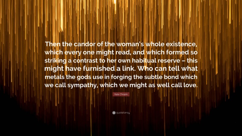 Kate Chopin Quote: “Then the candor of the woman’s whole existence, which every one might read, and which formed so striking a contrast to her own habitual reserve – this might have furnished a link. Who can tell what metals the gods use in forging the subtle bond which we call sympathy, which we might as well call love.”