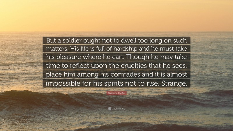 Susanna Clarke Quote: “But a soldier ought not to dwell too long on such matters. His life is full of hardship and he must take his pleasure where he can. Though he may take time to reflect upon the cruelties that he sees, place him among his comrades and it is almost impossible for his spirits not to rise. Strange.”