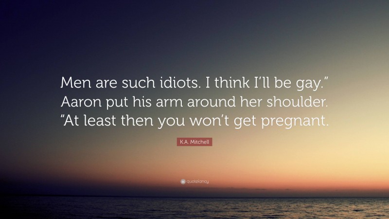 K.A. Mitchell Quote: “Men are such idiots. I think I’ll be gay.” Aaron put his arm around her shoulder. “At least then you won’t get pregnant.”