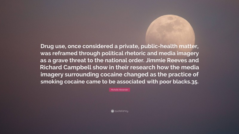 Michelle Alexander Quote: “Drug use, once considered a private, public-health matter, was reframed through political rhetoric and media imagery as a grave threat to the national order. Jimmie Reeves and Richard Campbell show in their research how the media imagery surrounding cocaine changed as the practice of smoking cocaine came to be associated with poor blacks.35.”