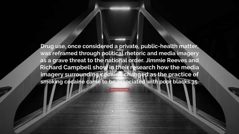 Michelle Alexander Quote: “Drug use, once considered a private, public-health matter, was reframed through political rhetoric and media imagery as a grave threat to the national order. Jimmie Reeves and Richard Campbell show in their research how the media imagery surrounding cocaine changed as the practice of smoking cocaine came to be associated with poor blacks.35.”