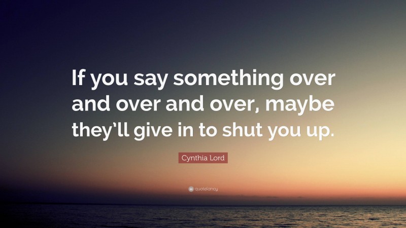 Cynthia Lord Quote: “If you say something over and over and over, maybe they’ll give in to shut you up.”