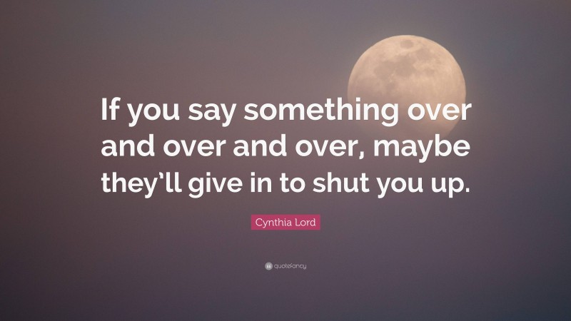 Cynthia Lord Quote: “If you say something over and over and over, maybe they’ll give in to shut you up.”