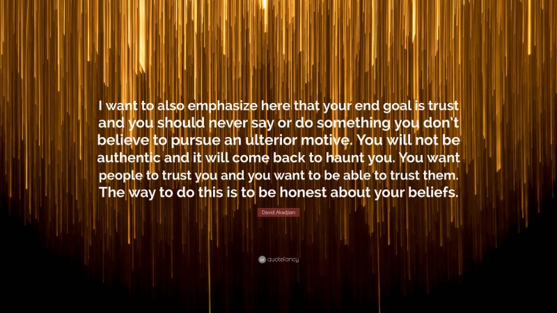 David Akadjian Quote: “I want to also emphasize here that your end goal is trust and you should never say or do something you don’t believe to pursue an ulterior motive. You will not be authentic and it will come back to haunt you. You want people to trust you and you want to be able to trust them. The way to do this is to be honest about your beliefs.”