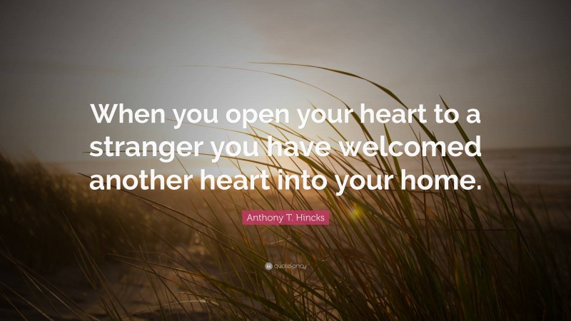 Anthony T. Hincks Quote: “When you open your heart to a stranger you have welcomed another heart into your home.”