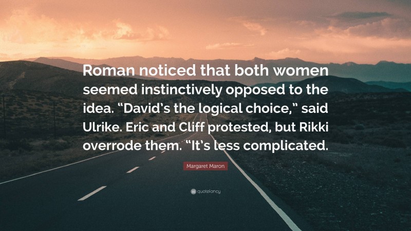 Margaret Maron Quote: “Roman noticed that both women seemed instinctively opposed to the idea. “David’s the logical choice,” said Ulrike. Eric and Cliff protested, but Rikki overrode them. “It’s less complicated.”