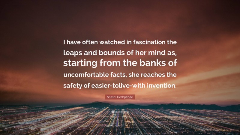 Shashi Deshpande Quote: “I have often watched in fascination the leaps and bounds of her mind as, starting from the banks of uncomfortable facts, she reaches the safety of easier-tolive-with invention.”