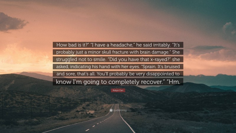 Robyn Carr Quote: “How bad is it?” “I have a headache,” he said irritably. “It’s probably just a minor skull fracture with brain damage.” She struggled not to smile. “Did you have that x-rayed?” she asked, indicating his hand with her eyes. “Sprain. It’s bruised and sore, that’s all. You’ll probably be very disappointed to know I’m going to completely recover.” “Hm.”