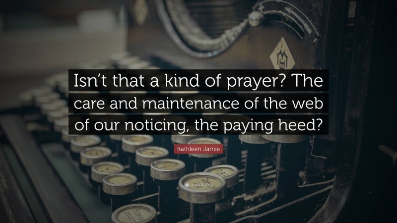 Kathleen Jamie Quote: “Isn’t that a kind of prayer? The care and maintenance of the web of our noticing, the paying heed?”