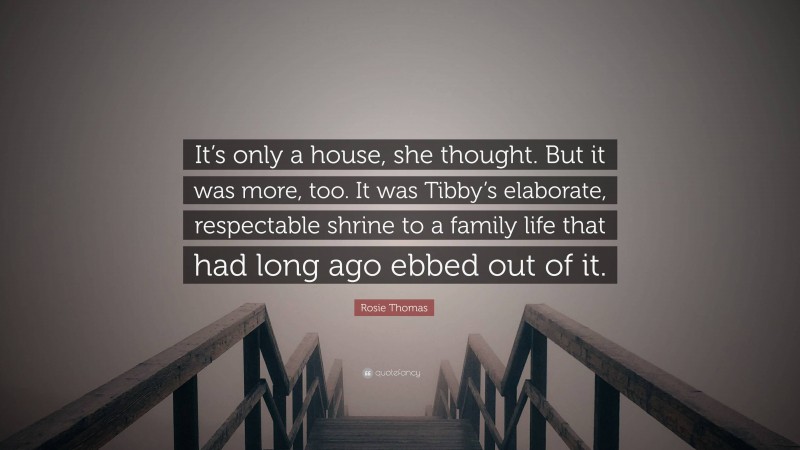 Rosie Thomas Quote: “It’s only a house, she thought. But it was more, too. It was Tibby’s elaborate, respectable shrine to a family life that had long ago ebbed out of it.”