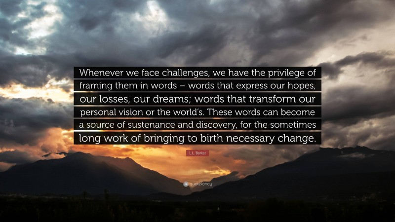 L.L. Barkat Quote: “Whenever we face challenges, we have the privilege of framing them in words – words that express our hopes, our losses, our dreams; words that transform our personal vision or the world’s. These words can become a source of sustenance and discovery, for the sometimes long work of bringing to birth necessary change.”
