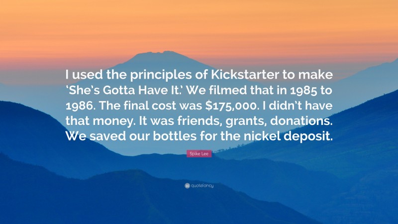 Spike Lee Quote: “I used the principles of Kickstarter to make ‘She’s Gotta Have It.’ We filmed that in 1985 to 1986. The final cost was $175,000. I didn’t have that money. It was friends, grants, donations. We saved our bottles for the nickel deposit.”