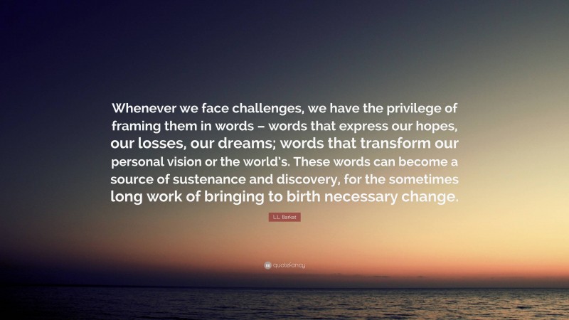 L.L. Barkat Quote: “Whenever we face challenges, we have the privilege of framing them in words – words that express our hopes, our losses, our dreams; words that transform our personal vision or the world’s. These words can become a source of sustenance and discovery, for the sometimes long work of bringing to birth necessary change.”