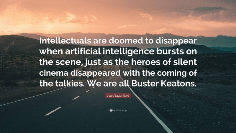 Jean Baudrillard Quote: “Intellectuals are doomed to disappear when artificial intelligence bursts on the scene, just as the heroes of silent cinema disappeared with the coming of the talkies. We are all Buster Keatons.”