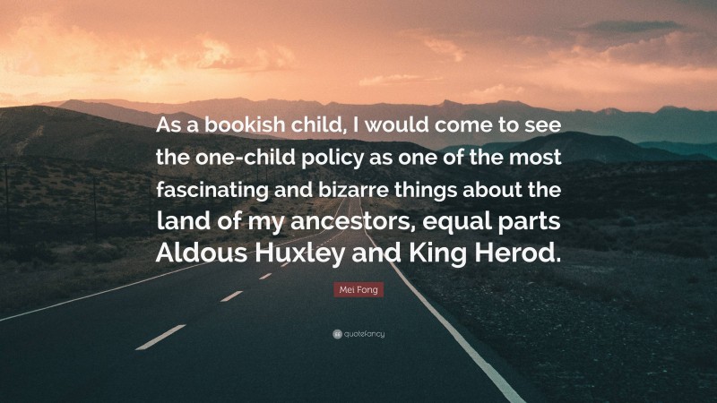 Mei Fong Quote: “As a bookish child, I would come to see the one-child policy as one of the most fascinating and bizarre things about the land of my ancestors, equal parts Aldous Huxley and King Herod.”