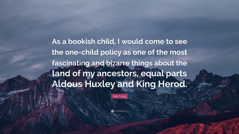 Mei Fong Quote: “As a bookish child, I would come to see the one-child policy as one of the most fascinating and bizarre things about the land of my ancestors, equal parts Aldous Huxley and King Herod.”