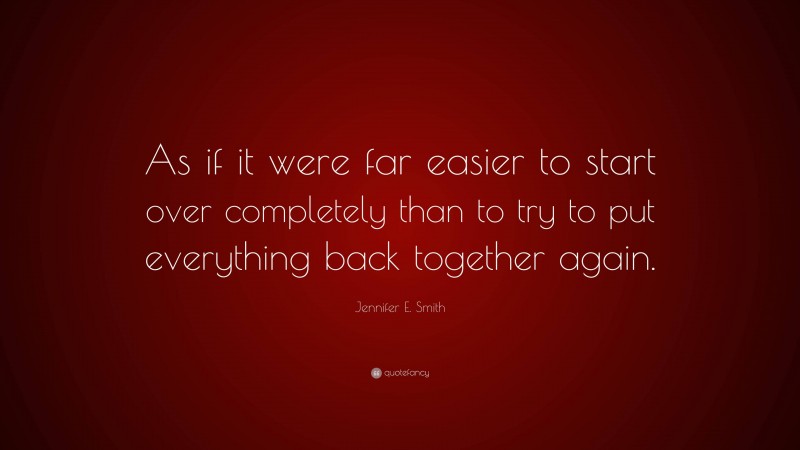 Jennifer E. Smith Quote: “As if it were far easier to start over completely than to try to put everything back together again.”