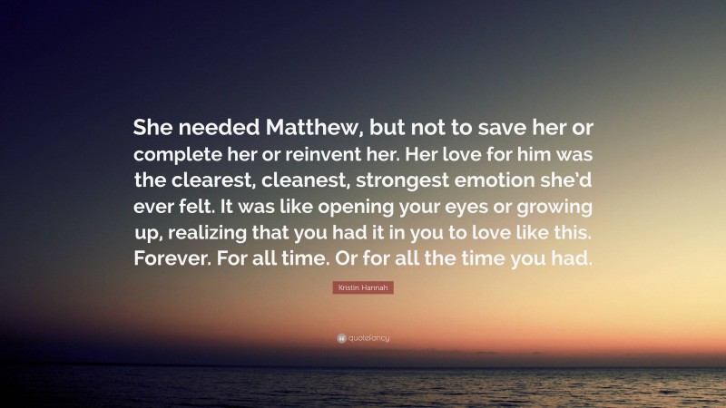Kristin Hannah Quote: “She needed Matthew, but not to save her or complete her or reinvent her. Her love for him was the clearest, cleanest, strongest emotion she’d ever felt. It was like opening your eyes or growing up, realizing that you had it in you to love like this. Forever. For all time. Or for all the time you had.”