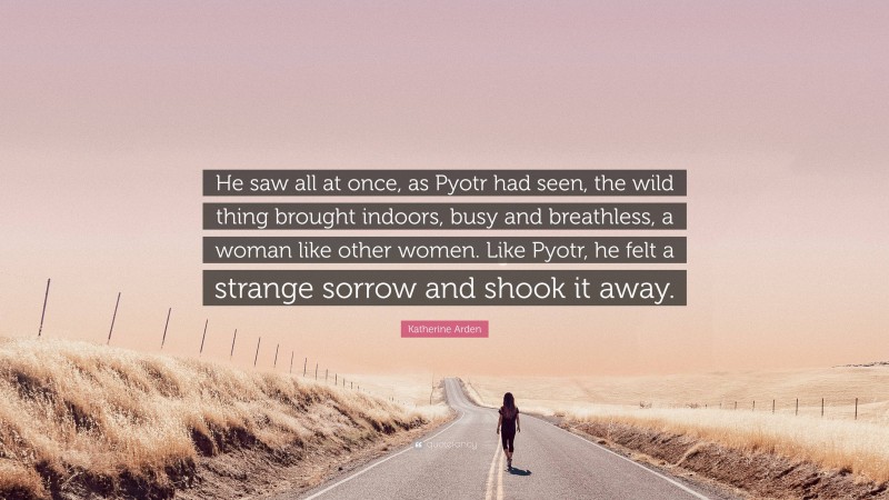 Katherine Arden Quote: “He saw all at once, as Pyotr had seen, the wild thing brought indoors, busy and breathless, a woman like other women. Like Pyotr, he felt a strange sorrow and shook it away.”